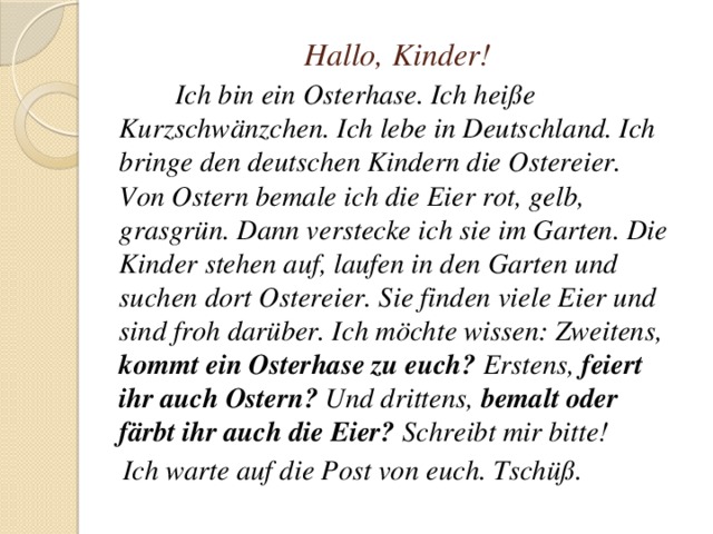 Hallo, Kinder!  Ich bin ein Osterhase. Ich heiße Kurzschwänzchen. Ich lebe in Deutschland. Ich bringe den deutschen Kindern die Ostereier. Von Ostern bemale ich die Eier rot, gelb, grasgrün. Dann verstecke ich sie im Garten. Die Kinder stehen auf, laufen in den Garten und suchen dort Ostereier. Sie finden viele Eier und sind froh darüber. Ich möchte wissen: Zweitens, kommt ein Osterhase zu euch? Erstens, feiert ihr auch Ostern? Und drittens, bemalt oder färbt ihr auch die Eier? Schreibt mir bitte!  Ich warte auf die Post von euch. Tschüß. 
