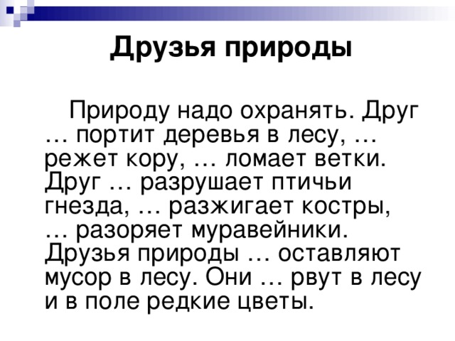 Друзья природы    Природу надо охранять. Друг … портит деревья в лесу, … режет кору, … ломает ветки. Друг … разрушает птичьи гнезда, … разжигает костры, … разоряет муравейники. Друзья природы … оставляют мусор в лесу. Они … рвут в лесу и в поле редкие цветы. 
