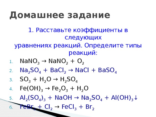 Домашнее задание 1. Расставьте коэффициенты в следующих уравнениях реакций. Определите типы реакций: NaNО 3 → NaNО 2 + O 2 Na 2 SO 4 + ВаСl 2 → NaСl + ВаSO 4 SO 3 + H 2 O → H 2 SO 4 Fe(OH) 3 → Fe 2 O 3 + H 2 O Аl 2 (SO 4 ) 3 + NaOH → Na 2 SO 4 + Аl(OH) 3 ↓ FeBr 3 + Cl 2 → FeCl 3 + Br 2  