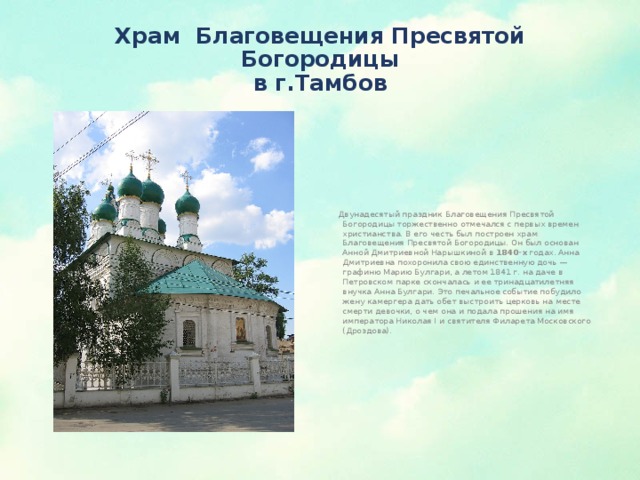 Храм  Благовещения Пресвятой Богородицы  в г.Тамбов  Двунадесятый праздник Благовещения Пресвятой Богородицы торжественно отмечался с первых времен христианства. В его честь был построен храм Благовещения Пресвятой Богородицы. Он был основан Анной Дмитриевной Нарышкиной в 1840-х годах. Анна Дмитриевна похоронила свою единственную дочь — графиню Марию Булгари, а летом 1841 г. на даче в Петровском парке скончалась и ее тринадцатилетняя внучка Анна Булгари. Это печальное событие побудило жену камергера дать обет выстроить церковь на месте смерти девочки, о чем она и подала прошения на имя императора Николая I и святителя Филарета Московского (Дроздова). 