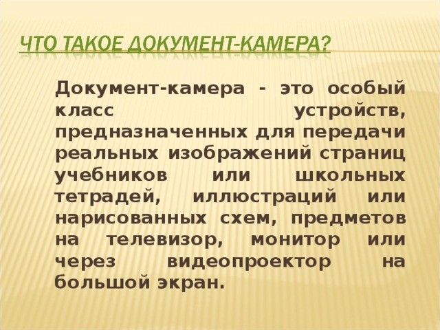 Документ-камера - это особый класс устройств, предназначенных для передачи реальных изображений страниц учебников или школьных тетрадей, иллюстраций или нарисованных схем, предметов на телевизор, монитор или через видеопроектор на большой экран. 