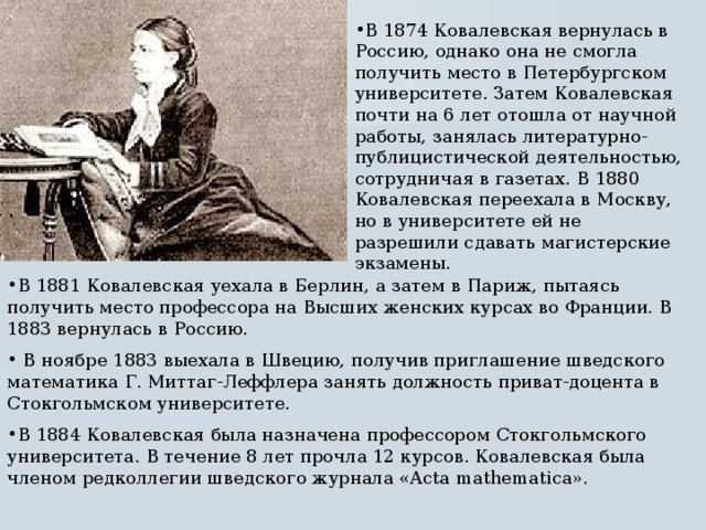 В 1874 Ковалевская вернулась в Россию, однако она не смогла получить место в Петербургском университете. Затем Ковалевская почти на 6 лет отошла от научной работы, занялась литературно-публицистической деятельностью, сотрудничая в газетах. В 1880 Ковалевская переехала в Москву, но в университете ей не разрешили сдавать магистерские экзамены. В 1881 Ковалевская уехала в Берлин, а затем в Париж, пытаясь получить место профессора на Высших женских курсах во Франции. В 1883 вернулась в Россию.  В ноябре 1883 выехала в Швецию, получив приглашение шведского математика Г. Миттаг-Леффлера занять должность приват-доцента в Стокгольмском университете. В 1884 Ковалевская была назначена профессором Стокгольмского университета. В течение 8 лет прочла 12 курсов. Ковалевская была членом редколлегии шведского журнала «Acta mathematica». 