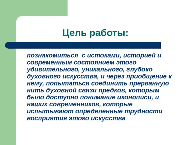  Цель работы:  познакомиться с истоками, историей и современным состоянием этого удивительного, уникального, глубоко духовного искусства, и через приобщение к нему, попытаться соединить прерванную нить духовной связи предков, которым было доступно понимание иконописи, и наших современников, которые испытывают определенные трудности восприятия этого искусства  