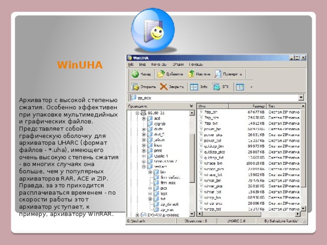  WinUHA Архиватор с высокой степенью сжатия. Особенно эффективен при упаковке мультимедийных и графических файлов. Представляет собой графическую оболочку для архиватора UHARC (формат файлов - *.uha), имеющего очень высокую степень сжатия - во многих случаях она больше, чем у популярных архиваторов RAR, ACE и ZIP. Правда, за это приходится расплачиваться временем - по скорости работы этот архиватор уступает, к примеру, архиватору WinRAR.  