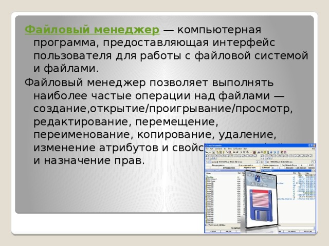 Файловый менеджер  — компьютерная программа, предоставляющая интерфейс пользователя для работы с файловой системой и файлами. Файловый менеджер позволяет выполнять наиболее частые операции над файлами — создание,открытие/проигрывание/просмотр, редактирование, перемещение, переименование, копирование, удаление, изменение атрибутов и свойств, поиск файлов и назначение прав. 