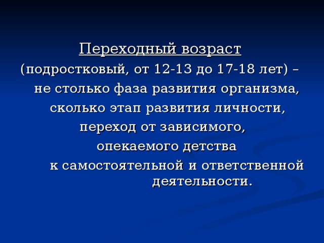 Переходный возраст  (подростковый, от 12-13 до 17-18 лет) –   не столько фаза развития организма,  сколько этап развития личности,  переход от зависимого,  опекаемого детства  к самостоятельной и ответственной    деятельности. 