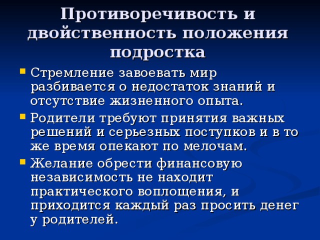 Противоречивость и двойственность положения подростка Стремление завоевать мир разбивается о недостаток знаний и отсутствие жизненного опыта. Родители требуют принятия важных решений и серьезных поступков и в то же время опекают по мелочам. Желание обрести финансовую независимость не находит практического воплощения, и приходится каждый раз просить денег у родителей.  