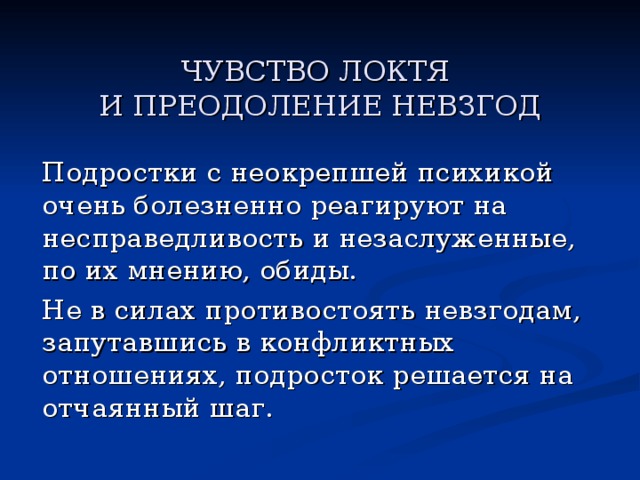    ЧУВСТВО ЛОКТЯ  И ПРЕОДОЛЕНИЕ НЕВЗГОД     Подростки с неокрепшей психикой очень болезненно реагируют на несправедливость и незаслуженные, по их мнению, обиды.   Не в силах противостоять невзгодам, запутавшись в конфликтных отношениях, подросток решается на отчаянный шаг. 