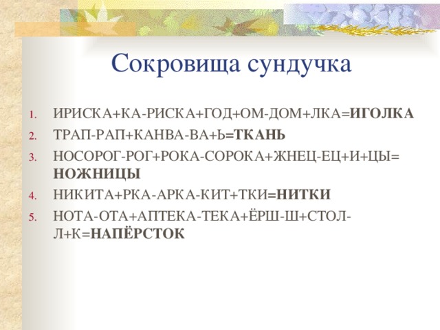 Сокровища сундучка ИРИСКА+КА-РИСКА+ГОД+ОМ-ДОМ+ЛКА= ИГОЛКА ТРАП-РАП+КАНВА-ВА+Ь =ТКАНЬ НОСОРОГ-РОГ+РОКА-СОРОКА+ЖНЕЦ-ЕЦ+И+ЦЫ= НОЖНИЦЫ НИКИТА+РКА-АРКА-КИТ+ТКИ =НИТКИ НОТА-ОТА+АПТЕКА-ТЕКА+ЁРШ-Ш+СТОЛ-Л+К= НАПЁРСТОК  
