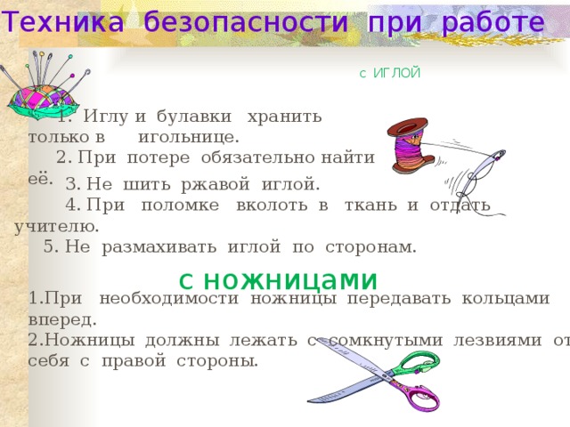 Техника безопасности при работе с ИГЛОЙ 1. Иглу и булавки хранить только в игольнице. 2. При потере обязательно найти её.  3. Не шить ржавой иглой.  4. При поломке вколоть в ткань и отдать учителю. 5. Не размахивать иглой по сторонам. с ножницами 1.При необходимости ножницы передавать кольцами вперед. 2.Ножницы должны лежать с сомкнутыми лезвиями от себя с правой стороны. 