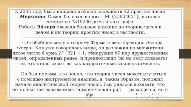 К 2005 году было найдено в общей сложности 42 простых числа Мерсенна . Самое большое из них – M_{25964951}, которое состоит из 7816230 десятичных цифр.  Работы Эйлера оказали большое влияние на теорию чисел в целом и ни теорию простых чисел в частности.   - Он обобщил малую теорему Ферма и ввел функцию Эйлера \varphi. Как уже говорилось выше, он разложил на множители пятое число Ферма 2^{32} + 1, обнаружил 60 пар дружественных чисел, определенных ранее, и предположил (но не смог доказать) то, что стало известно как квадратичный закон взаимности.   - Он был первым, кто понял, что теория чисел может изучаться с помощью инструментов анализа, и, таким образом, положил начало аналитической теории чисел. Ему удалось показать, что не только так называемый гармонический ряд расходится, но и ряд 