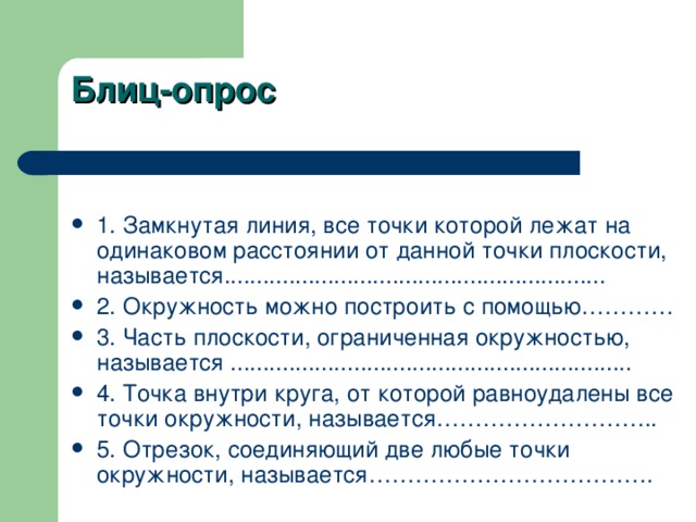 Блиц-опрос   1. Замкнутая линия, все точки которой лежат на одинаковом расстоянии от данной точки плоскости, называется........................................................... 2. Окружность можно построить с помощью………… 3. Часть плоскости, ограниченная окружностью, называется .................. ............................................ 4. Точка внутри круга, от которой равноудалены все точки окружности, называется ……………………….. 5. Отрезок, соединяющий две любые точки окружности, называется………………………………. 