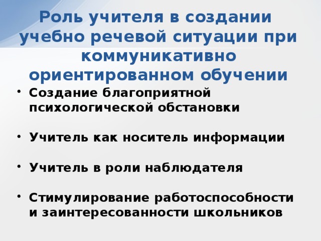 Роль учителя в создании  учебно речевой ситуации при коммуникативно ориентированном обучении Создание благоприятной психологической обстановки  Учитель как носитель информации  Учитель в роли наблюдателя  Стимулирование работоспособности и заинтересованности школьников 
