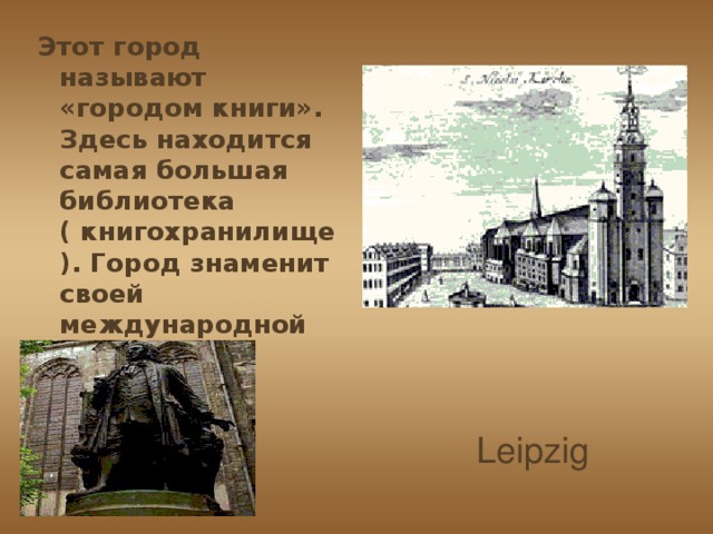 Этот город называют «городом книги». Здесь находится самая большая библиотека ( книгохранилище). Город знаменит своей международной ярмаркой. Leipzig 