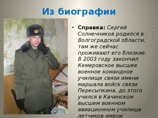 Из биографии  Справка: Сергей  Солнечников родился в Волгоградской области, там же сейчас проживают его близкие. В 2003 году закончил Кемеровское высшее военное командное училище связи имени маршала войск связи Пересыпкина, до этого учился в Качинском высшем военном авиационном училище летчиков имени Мясникова. В Белогорском батальоне связи прослужил около семи лет. 