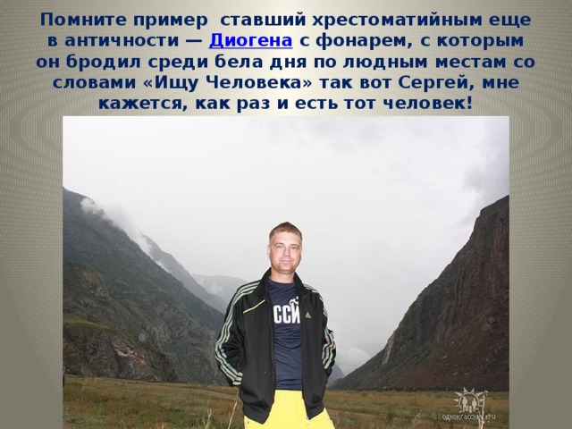 Помните пример  ставший хрестоматийным еще в античности — Диогена с фонарем, с которым он бродил среди бела дня по людным местам со словами «Ищу Человека» так вот Сергей, мне кажется, как раз и есть тот человек! 
