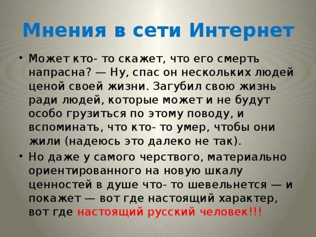 Мнения в сети Интернет Может кто- то скажет, что его смерть напрасна? — Ну, спас он нескольких людей ценой своей жизни. Загубил свою жизнь ради людей, которые может и не будут особо грузиться по этому поводу, и вспоминать, что кто- то умер, чтобы они жили (надеюсь это далеко не так). Но даже у самого черствого, материально ориентированного на новую шкалу ценностей в душе что- то шевельнется — и покажет — вот где настоящий характер, вот где настоящий русский человек!!! 