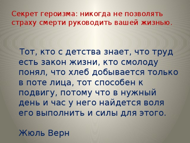 Секрет героизма: никогда не позволять страху смерти руководить вашей жизнью.  Тот, кто с детства знает, что труд есть закон жизни, кто смолоду понял, что хлеб добывается только в поте лица, тот способен к подвигу, потому что в нужный день и час у него найдется воля его выполнить и силы для этого.  Жюль Верн 