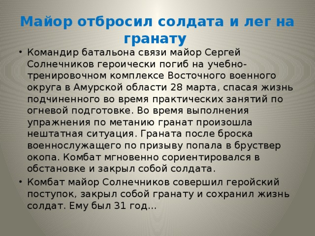 Майор отбросил солдата и лег на гранату Командир батальона связи майор Сергей Солнечников героически погиб на учебно-тренировочном комплексе Восточного военного округа в Амурской области 28 марта, спасая жизнь подчиненного во время практических занятий по огневой подготовке. Во время выполнения упражнения по метанию гранат произошла нештатная ситуация. Граната после броска военнослужащего по призыву попала в бруствер окопа. Комбат мгновенно сориентировался в обстановке и закрыл собой солдата. Комбат майор Солнечников совершил геройский поступок, закрыл собой гранату и сохранил жизнь солдат. Ему был 31 год… 