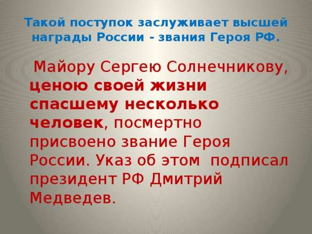 Такой поступок заслуживает высшей награды России - звания Героя РФ.  Майору Сергею Солнечникову, ценою своей жизни спасшему несколько человек , посмертно присвоено звание Героя России. Указ об этом подписал президент РФ Дмитрий Медведев. 