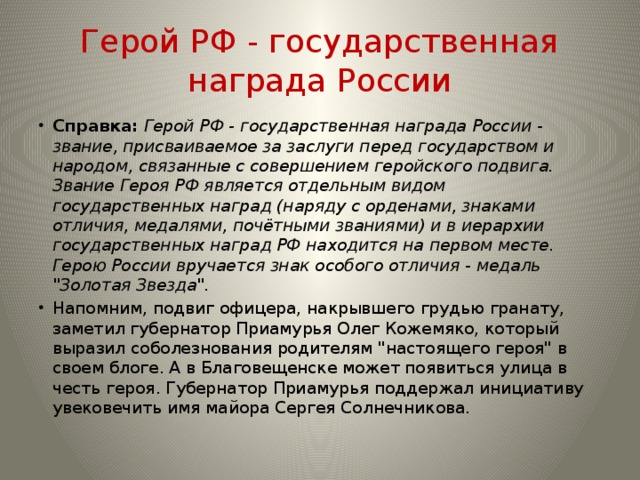 Герой РФ - государственная награда России Справка:  Герой РФ - государственная награда России - звание, присваиваемое за заслуги перед государством и народом, связанные с совершением геройского подвига. Звание Героя РФ является отдельным видом государственных наград (наряду с орденами, знаками отличия, медалями, почётными званиями) и в иерархии государственных наград РФ находится на первом месте. Герою России вручается знак особого отличия - медаль 