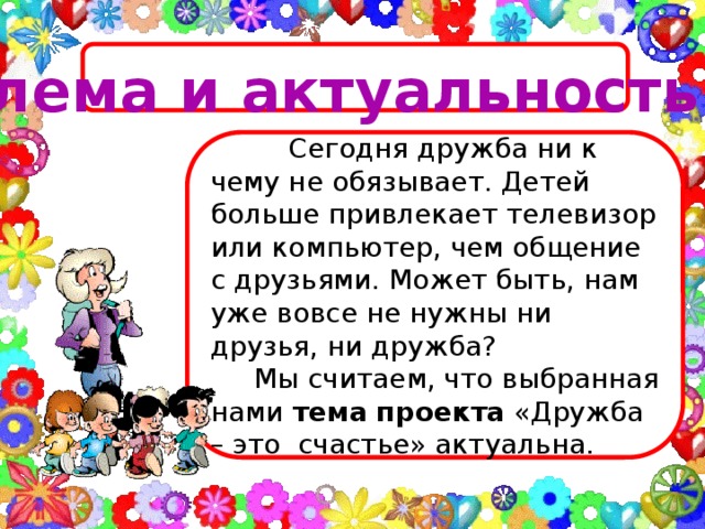 Проблема и актуальность темы  Сегодня дружба ни к чему не обязывает. Детей больше привлекает телевизор или компьютер, чем общение с друзьями. Может быть, нам уже вовсе не нужны ни друзья, ни дружба?  Мы считаем, что выбранная нами тема  проекта «Дружба – это счастье» актуальна.