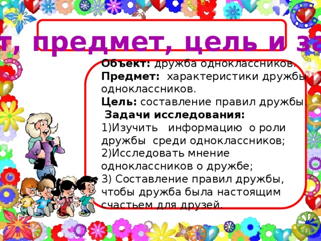 Объект, предмет, цель и задачи Объект:  дружба одноклассников. Предмет:   характеристики дружбы одноклассников. Цель:  составление правил дружбы.  Задачи исследования: 1)Изучить информацию о роли дружбы среди одноклассников; 2)Исследовать мнение одноклассников о дружбе; 3) Составление правил дружбы, чтобы дружба была настоящим счастьем для друзей.
