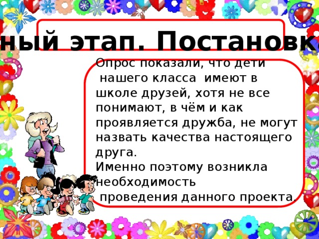 Мотивационный этап. Постановка проблемы  Опрос показали, что дети  нашего класса имеют в школе друзей, хотя не все понимают, в чём и как проявляется дружба, не могут назвать качества настоящего друга. Именно поэтому возникла необходимость  проведения данного проекта.