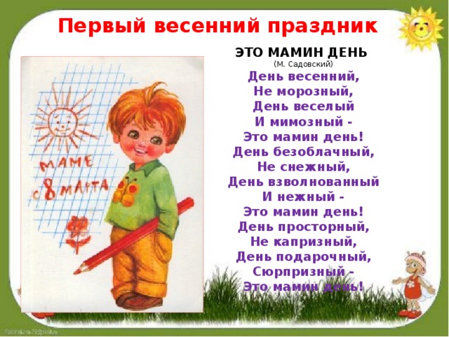 Первый весенний праздник ЭТО МАМИН ДЕНЬ  (М. Садовский) День весенний,  Не морозный,  День веселый  И мимозный -  Это мамин день! День безоблачный,  Не снежный,  День взволнованный  И нежный -  Это мамин день! День просторный,  Не капризный,  День подарочный,  Сюрпризный -  Это мамин день! 
