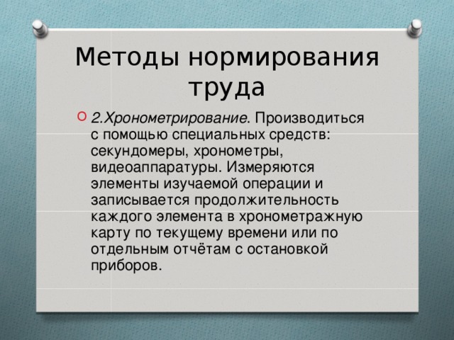 Методы нормирования труда 2.Хронометрирование . Производиться с помощью специальных средств:  секундомеры, хронометры, видеоаппаратуры. Измеряются элементы изучаемой операции и записывается продолжительность каждого элемента в хронометражную карту по текущему времени или по отдельным отчётам с остановкой приборов. 