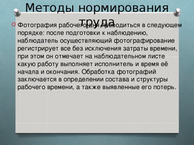 Методы нормирования труда Фотография рабочего дня проводиться в следующем порядке: после подготовки к наблюдению, наблюдатель осуществляющий фотографирование регистрирует все без исключения затраты времени, при этом он отмечает на наблюдательном листе какую работу выполняет исполнитель и время её начала и окончания. Обработка фотографий заключается в определении состава и структуры рабочего времени, а также выявленные его потерь.  