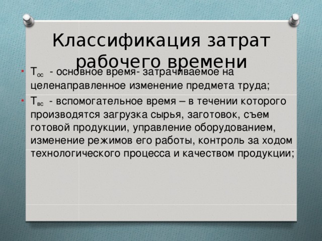 Классификация затрат рабочего времени Т ос  - основное время- затрачиваемое на целенаправленное изменение предмета труда; Т вс   - вспомогательное время – в течении которого производятся загрузка сырья, заготовок, съем готовой продукции, управление оборудованием, изменение режимов его работы, контроль за ходом технологического процесса и качеством продукции;  