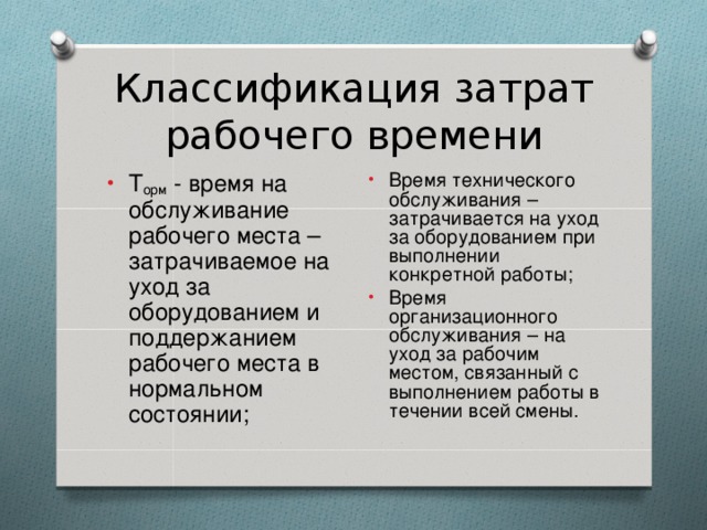 Классификация затрат рабочего времени Время технического обслуживания – затрачивается на уход за оборудованием при выполнении конкретной работы; Время организационного обслуживания – на уход за рабочим местом, связанный с выполнением работы в течении всей смены. Т орм - время на обслуживание рабочего места – затрачиваемое на уход за оборудованием и поддержанием рабочего места в нормальном состоянии;  