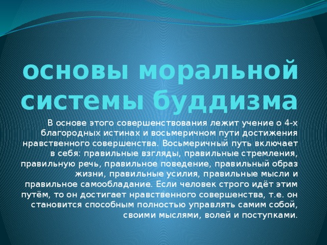 основы моральной системы буддизма В основе этого совершенствования лежит учение о 4-х благородных истинах и восьмеричном пути достижения нравственного совершенства. Восьмеричный путь включает в себя: правильные взгляды, правильные стремления, правильную речь, правильное поведение, правильный образ жизни, правильные усилия, правильные мысли и правильное самообладание. Если человек строго идёт этим путём, то он достигает нравственного совершенства, т.е. он становится способным полностью управлять самим собой, своими мыслями, волей и поступками. 