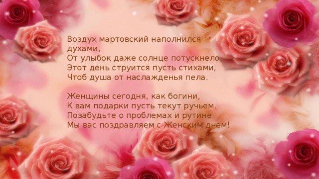Воздух мартовский наполнился духами, От улыбок даже солнце потускнело. Этот день струится пусть стихами, Чтоб душа от наслажденья пела. Женщины сегодня, как богини, К вам подарки пусть текут ручьем. Позабудьте о проблемах и рутине Мы вас поздравляем с Женским днем! 