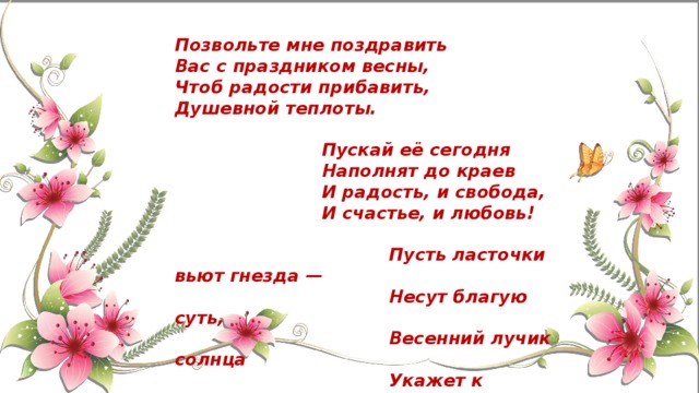 Позвольте мне поздравить Вас с праздником весны, Чтоб радости прибавить, Душевной теплоты.   Пускай её сегодня  Наполнят до краев  И радость, и свобода,  И счастье, и любовь!   Пусть ласточки вьют гнезда —  Несут благую суть,  Весенний лучик солнца  Укажет к счастью путь! 