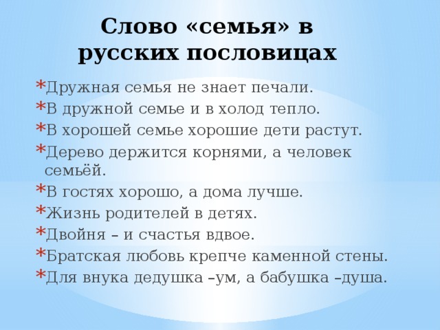Слово «семья» в русских пословицах Дружная семья не знает печали. В дружной семье и в холод тепло. В хорошей семье хорошие дети растут. Дерево держится корнями, а человек семьёй. В гостях хорошо, а дома лучше. Жизнь родителей в детях. Двойня – и счастья вдвое. Братская любовь крепче каменной стены. Для внука дедушка –ум, а бабушка –душа. 