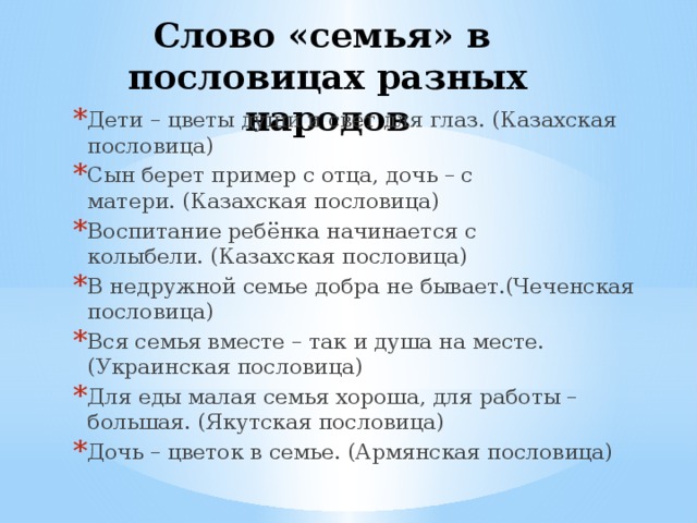Слово «семья» в пословицах разных народов   Дети – цветы души и свет для глаз. (Казахская пословица) Сын берет пример с отца, дочь – с матери. (Казахская пословица) Воспитание ребёнка начинается с колыбели. (Казахская пословица) В недружной семье добра не бывает.(Чеченская пословица) Вся семья вместе – так и душа на месте. (Украинская пословица) Для еды малая семья хороша, для работы – большая. (Якутская пословица) Дочь – цветок в семье. (Армянская пословица) 