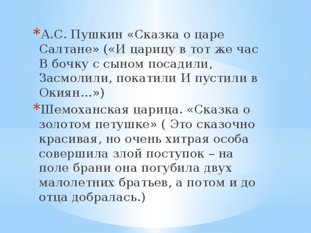 А.С. Пушкин «Сказка о царе Салтане» («И царицу в тот же час В бочку с сыном посадили, Засмолили, покатили И пустили в Окиян…») Шемоханская царица. «Сказка о золотом петушке» ( Это сказочно красивая, но очень хитрая особа совершила злой поступок – на поле брани она погубила двух малолетних братьев, а потом и до отца добралась.) 