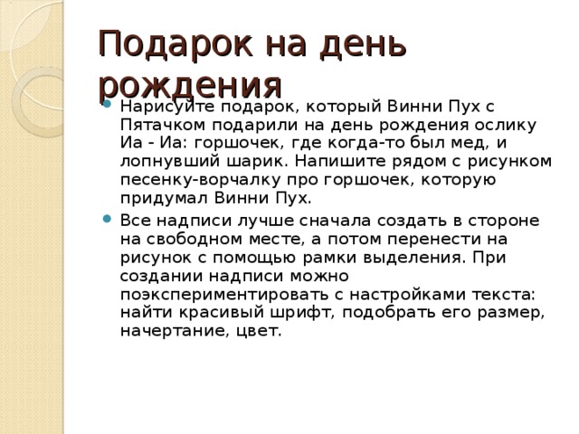 Подарок на день рождения Нарисуйте подарок, который Винни Пух с Пятачком подарили на день рождения ослику Иа - Иа: горшочек, где когда-то был мед, и лопнувший шарик. Напишите рядом с рисунком песенку-ворчалку про горшочек, которую придумал Винни Пух. Все надписи лучше сначала создать в стороне на свободном месте, а потом перенести на рисунок с помощью рамки вы­деления. При создании надпи­си можно поэкспериментировать с настройками текста: найти красивый шрифт, подо­брать его размер, начертание, цвет. 