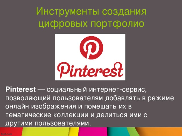 Инструменты создания цифровых портфолио Pinterest  — социальный интернет-сервис, позволяющий пользователям добавлять в режиме онлайн изображения и помещать их в тематические коллекции и делиться ими с другими пользователями. Согласно Википедии, Pinterest  — социальный интернет-сервис, позволяющий пользователям добавлять в режиме онлайн изображения и помещать их в тематические коллекции и делиться ими с другими пользователями.  Pinterest – это виртуальный scrapbook, которым очень легко пользоваться . Он состоит из так называемых досок ( boards ), которые вы можете создавать в зависимости от выбранной тематики. Например, если мы говорим о цифровом портфолио, отдельные доски могут быть посвящены разным школьным дисциплинам. Вы можете добавлять не только изображения, но и видео и гиперссылки на различные интернет-ресурсы. Например, выполненный в виде презентации проект может быть обработан в одном из сервисов типа SlideShare и т.п., а ссылка на эту презентацию добавлена на соответствующую доску.  