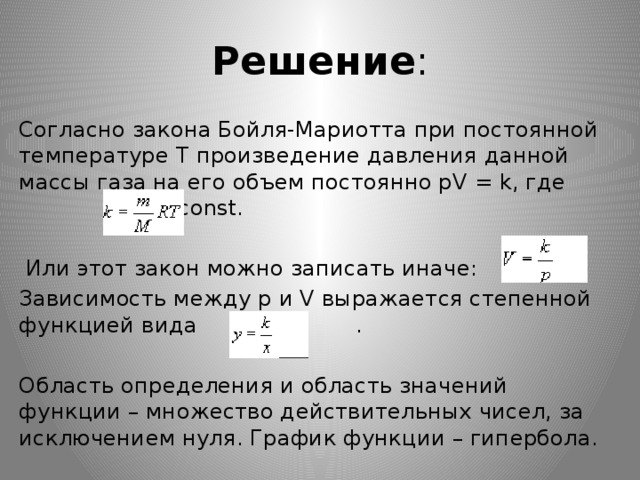 Решение : Согласно закона Бойля-Мариотта при постоянной температуре Т произведение давления данной массы газа на его объем постоянно pV = k, где  const.  Или этот закон можно записать иначе: Зависимость между p и V выражается степенной функцией вида  . Область определения и область значений функции – множество действительных чисел, за исключением нуля. График функции – гипербола. 