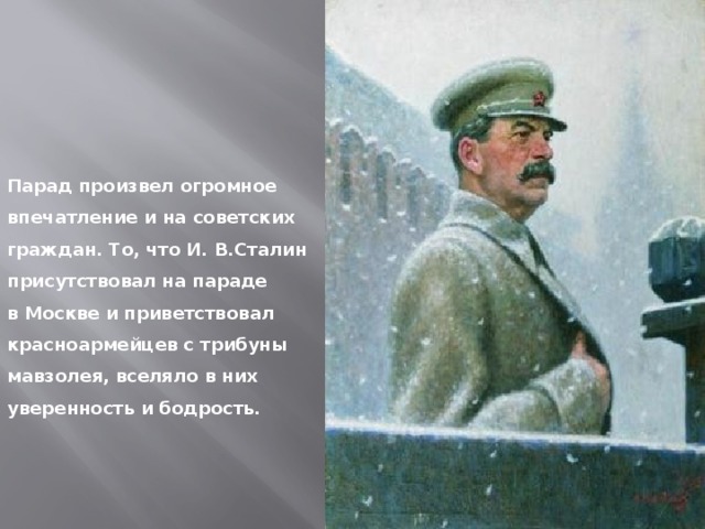 Парад произвел огромное впечатление и на советских граждан. То, что И. В.Сталин присутствовал на параде в Москве и приветствовал красноармейцев с трибуны мавзолея, вселяло в них уверенность и бодрость. 