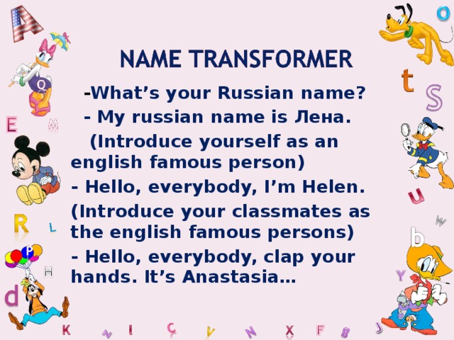  - What’s your Russian name?  - My russian name is Лена.  ( Introduce yourself as an english famous person) - Hello, everybody, I’m Helen. (Introduce your classmates as the english famous persons) - Hello, everybody, clap your hands. It’s Anastasia…   