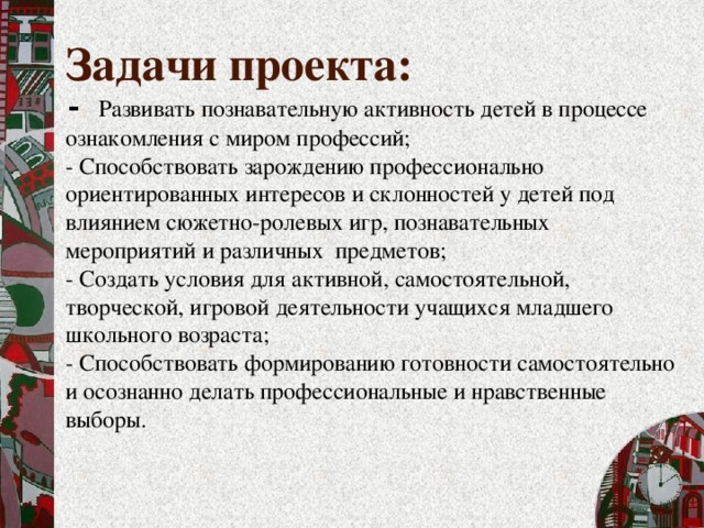 Задачи проекта:  - Развивать познавательную активность детей в процессе ознакомления с миром профессий; - Способствовать зарождению профессионально ориентированных интересов и склонностей у детей под влиянием сюжетно-ролевых игр, познавательных мероприятий и различных предметов; - Создать условия для активной, самостоятельной, творческой, игровой деятельности учащихся младшего школьного возраста; - Способствовать формированию готовности самостоятельно и осознанно делать профессиональные и нравственные выборы. 