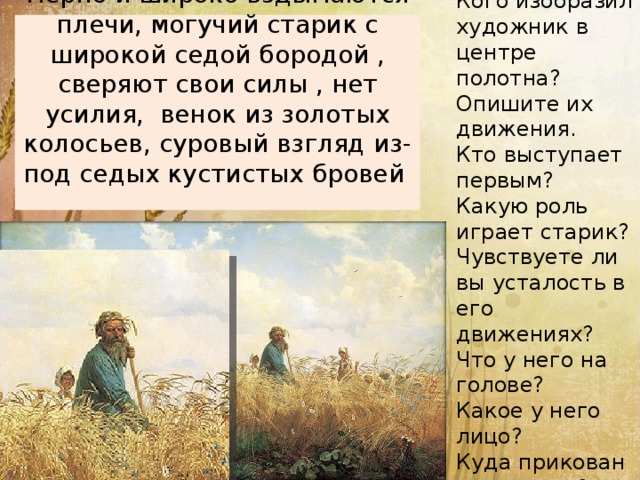 Кого изобразил художник в центре полотна? Опишите их движения. Кто выступает первым? Какую роль играет старик? Чувствуете ли вы усталость в его движениях? Что у него на голове? Какое у него лицо? Куда прикован его взгляд? мерно и широко вздымаются плечи, могучий старик с широкой седой бородой , сверяют свои силы , нет усилия, венок из золотых колосьев, суровый взгляд из-под седых кустистых бровей   