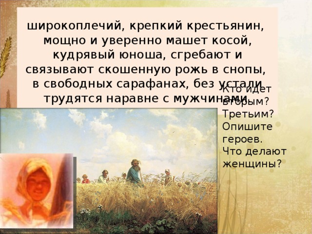 широкоплечий, крепкий крестьянин, мощно и уверенно машет косой, кудрявый юноша, сгребают и связывают скошенную рожь в снопы, в свободных сарафанах, без устали трудятся наравне с мужчинами. Кто идет вторым? Третьим? Опишите героев. Что делают женщины? 