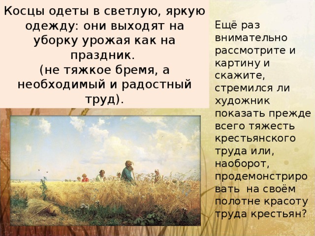 Косцы одеты в светлую, яркую одежду: они выходят на уборку урожая как на праздник.  (не тяжкое бремя, а необходимый и радостный труд). Ещё раз внимательно рассмотрите и картину и скажите, стремился ли художник показать прежде всего тяжесть крестьянского труда или, наоборот, продемонстрировать на своём полотне красоту труда крестьян?   