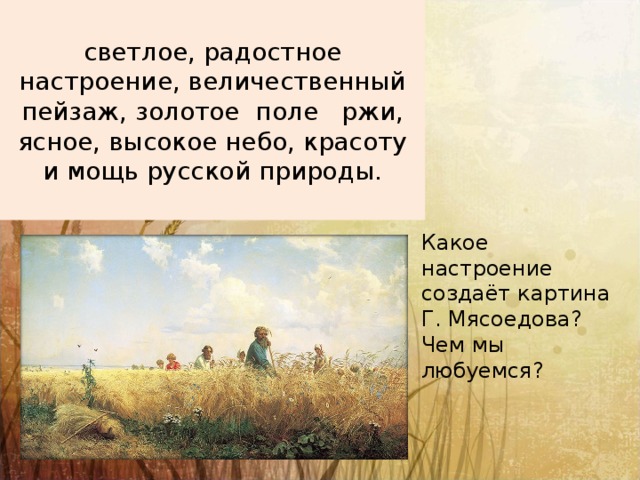 светлое, радостное настроение, величественный пейзаж, золотое поле ржи, ясное, высокое небо, красоту и мощь русской природы. Какое настроение создаёт картина Г. Мясоедова? Чем мы любуемся? 