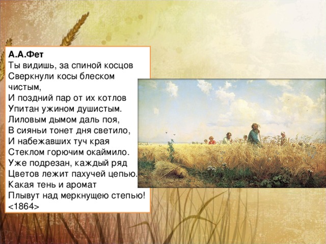 А.А.Фет Ты видишь, за спиной косцов  Сверкнули косы блеском чистым,  И поздний пар от их котлов  Упитан ужином душистым. Лиловым дымом даль поя,  В сияньи тонет дня светило,  И набежавших туч края  Стеклом горючим окаймило. Уже подрезан, каждый ряд  Цветов лежит пахучей цепью.  Какая тень и аромат  Плывут над меркнущею степью!   